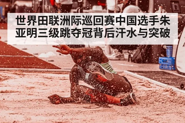 世界田联洲际巡回赛中国选手朱亚明三级跳夺冠背后汗水与突破